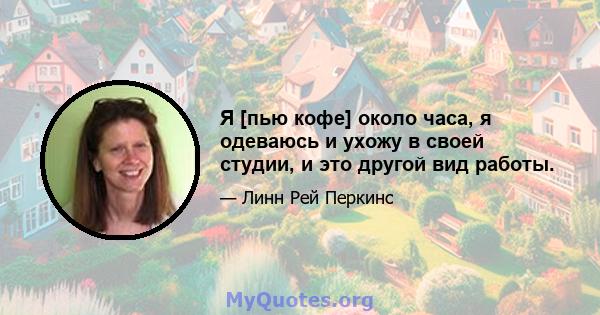 Я [пью кофе] около часа, я одеваюсь и ухожу в своей студии, и это другой вид работы.