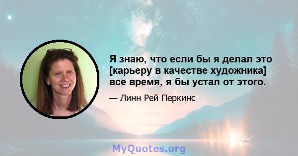 Я знаю, что если бы я делал это [карьеру в качестве художника] все время, я бы устал от этого.