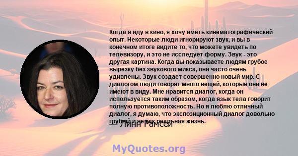 Когда я иду в кино, я хочу иметь кинематографический опыт. Некоторые люди игнорируют звук, и вы в конечном итоге видите то, что можете увидеть по телевизору, и это не исследует форму. Звук - это другая картина. Когда вы 