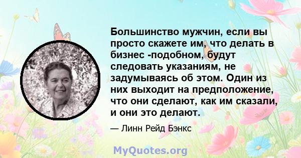 Большинство мужчин, если вы просто скажете им, что делать в бизнес -подобном, будут следовать указаниям, не задумываясь об этом. Один из них выходит на предположение, что они сделают, как им сказали, и они это делают.