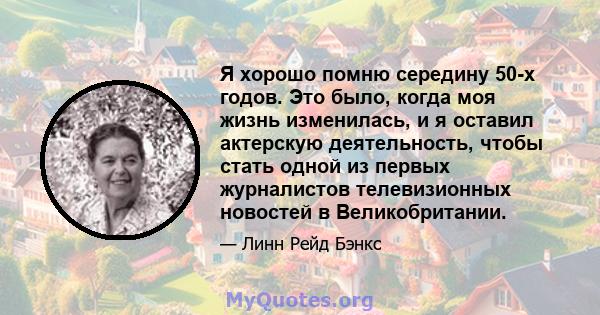 Я хорошо помню середину 50-х годов. Это было, когда моя жизнь изменилась, и я оставил актерскую деятельность, чтобы стать одной из первых журналистов телевизионных новостей в Великобритании.