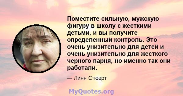 Поместите сильную, мужскую фигуру в школу с жесткими детьми, и вы получите определенный контроль. Это очень унизительно для детей и очень унизительно для жесткого черного парня, но именно так они работали.