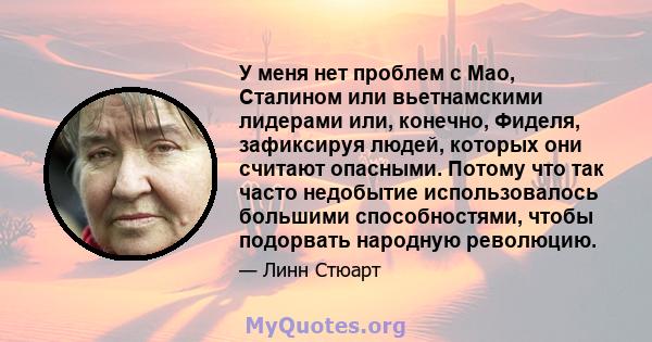 У меня нет проблем с Мао, Сталином или вьетнамскими лидерами или, конечно, Фиделя, зафиксируя людей, которых они считают опасными. Потому что так часто недобытие использовалось большими способностями, чтобы подорвать