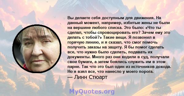 Вы делаете себя доступным для движения. На данный момент, например, избитые жены не были на вершине любого списка. Это было: «Что ты сделал, чтобы спровоцировать его? Зачем ему это делать с тобой?» Такие вещи. Я