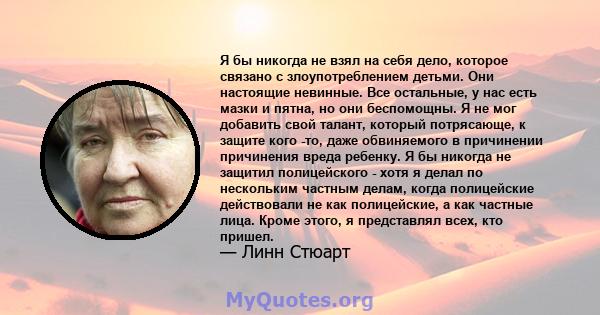 Я бы никогда не взял на себя дело, которое связано с злоупотреблением детьми. Они настоящие невинные. Все остальные, у нас есть мазки и пятна, но они беспомощны. Я не мог добавить свой талант, который потрясающе, к