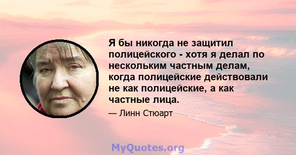 Я бы никогда не защитил полицейского - хотя я делал по нескольким частным делам, когда полицейские действовали не как полицейские, а как частные лица.