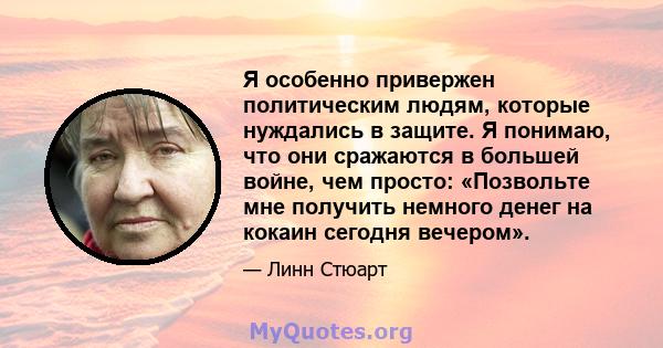 Я особенно привержен политическим людям, которые нуждались в защите. Я понимаю, что они сражаются в большей войне, чем просто: «Позвольте мне получить немного денег на кокаин сегодня вечером».