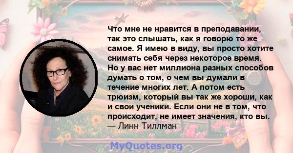 Что мне не нравится в преподавании, так это слышать, как я говорю то же самое. Я имею в виду, вы просто хотите снимать себя через некоторое время. Но у вас нет миллиона разных способов думать о том, о чем вы думали в