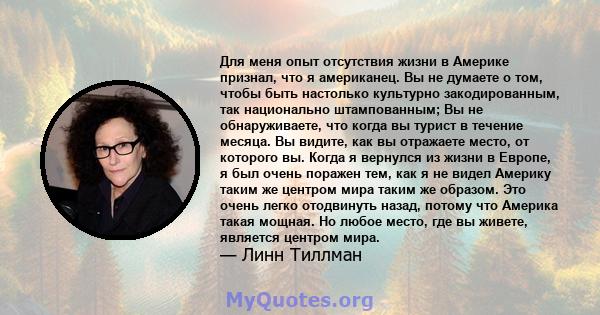 Для меня опыт отсутствия жизни в Америке признал, что я американец. Вы не думаете о том, чтобы быть настолько культурно закодированным, так национально штампованным; Вы не обнаруживаете, что когда вы турист в течение