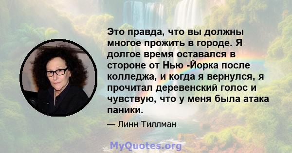 Это правда, что вы должны многое прожить в городе. Я долгое время оставался в стороне от Нью -Йорка после колледжа, и когда я вернулся, я прочитал деревенский голос и чувствую, что у меня была атака паники.