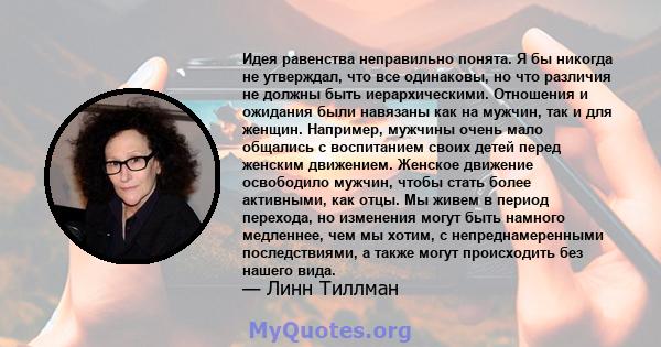 Идея равенства неправильно понята. Я бы никогда не утверждал, что все одинаковы, но что различия не должны быть иерархическими. Отношения и ожидания были навязаны как на мужчин, так и для женщин. Например, мужчины очень 