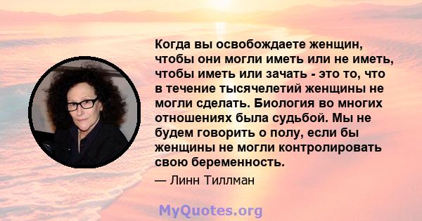 Когда вы освобождаете женщин, чтобы они могли иметь или не иметь, чтобы иметь или зачать - это то, что в течение тысячелетий женщины не могли сделать. Биология во многих отношениях была судьбой. Мы не будем говорить о