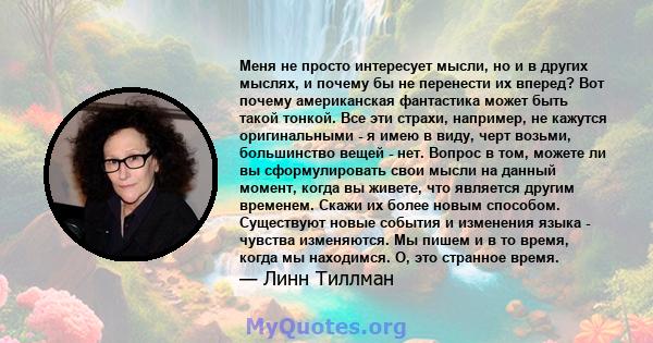 Меня не просто интересует мысли, но и в других мыслях, и почему бы не перенести их вперед? Вот почему американская фантастика может быть такой тонкой. Все эти страхи, например, не кажутся оригинальными - я имею в виду,