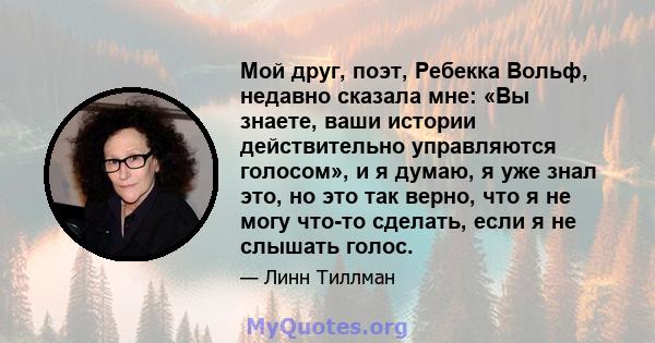 Мой друг, поэт, Ребекка Вольф, недавно сказала мне: «Вы знаете, ваши истории действительно управляются голосом», и я думаю, я уже знал это, но это так верно, что я не могу что-то сделать, если я не слышать голос.