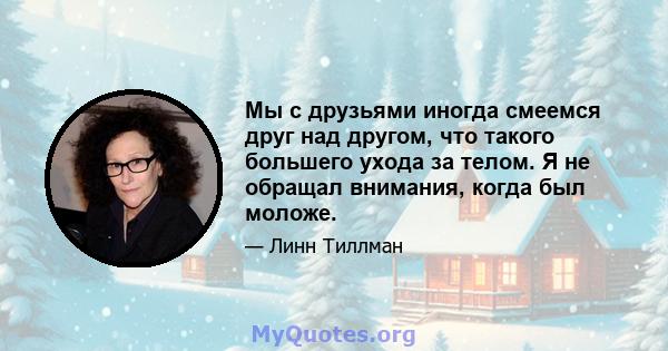 Мы с друзьями иногда смеемся друг над другом, что такого большего ухода за телом. Я не обращал внимания, когда был моложе.