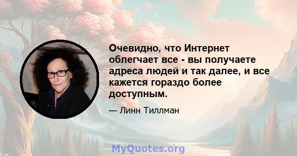 Очевидно, что Интернет облегчает все - вы получаете адреса людей и так далее, и все кажется гораздо более доступным.