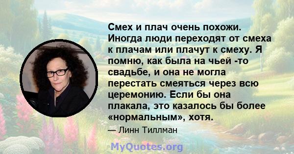 Смех и плач очень похожи. Иногда люди переходят от смеха к плачам или плачут к смеху. Я помню, как была на чьей -то свадьбе, и она не могла перестать смеяться через всю церемонию. Если бы она плакала, это казалось бы