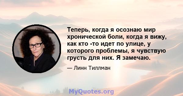 Теперь, когда я осознаю мир хронической боли, когда я вижу, как кто -то идет по улице, у которого проблемы, я чувствую грусть для них. Я замечаю.