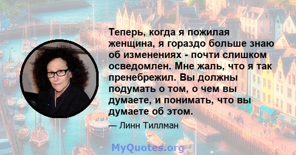 Теперь, когда я пожилая женщина, я гораздо больше знаю об изменениях - почти слишком осведомлен. Мне жаль, что я так пренебрежил. Вы должны подумать о том, о чем вы думаете, и понимать, что вы думаете об этом.