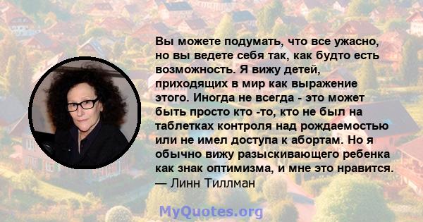 Вы можете подумать, что все ужасно, но вы ведете себя так, как будто есть возможность. Я вижу детей, приходящих в мир как выражение этого. Иногда не всегда - это может быть просто кто -то, кто не был на таблетках