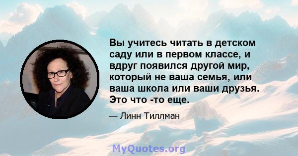 Вы учитесь читать в детском саду или в первом классе, и вдруг появился другой мир, который не ваша семья, или ваша школа или ваши друзья. Это что -то еще.