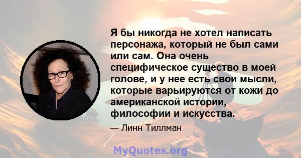 Я бы никогда не хотел написать персонажа, который не был сами или сам. Она очень специфическое существо в моей голове, и у нее есть свои мысли, которые варьируются от кожи до американской истории, философии и искусства.