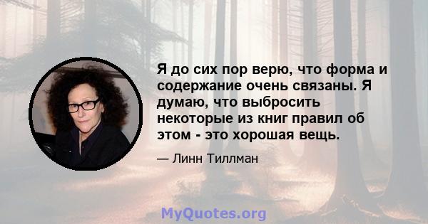 Я до сих пор верю, что форма и содержание очень связаны. Я думаю, что выбросить некоторые из книг правил об этом - это хорошая вещь.