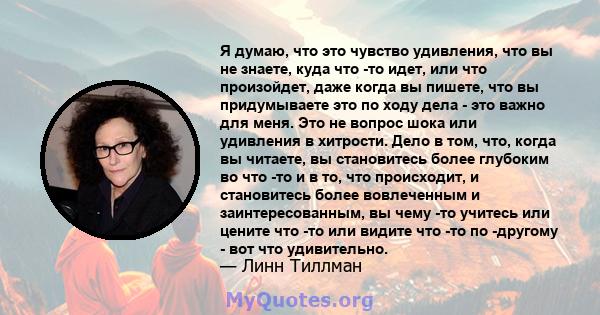 Я думаю, что это чувство удивления, что вы не знаете, куда что -то идет, или что произойдет, даже когда вы пишете, что вы придумываете это по ходу дела - это важно для меня. Это не вопрос шока или удивления в хитрости.