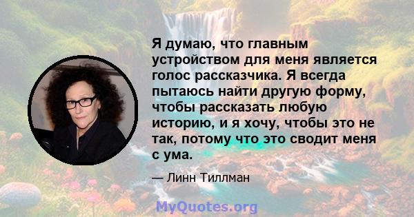 Я думаю, что главным устройством для меня является голос рассказчика. Я всегда пытаюсь найти другую форму, чтобы рассказать любую историю, и я хочу, чтобы это не так, потому что это сводит меня с ума.