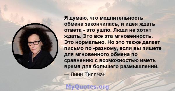 Я думаю, что медлительность обмена закончилась, и идея ждать ответа - это ушло. Люди не хотят ждать. Это все эта мгновенность. Это нормально. Но это также делает письмо по -разному, если вы пишете для мгновенного обмена 