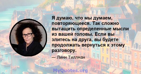 Я думаю, что мы думаем, повторяющееся. Так сложно вытащить определенные мысли из вашей головы. Если вы злитесь на друга, вы будете продолжать вернуться к этому разговору.