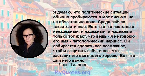 Я думаю, что политические ситуации обычно пробираются в мое письмо, но не обязательно явно. Среда сейчас такая хаотичная. Есть кто -то настолько ненадежный, и надежный, и надежный только тот факт, что вещь - я не говорю 