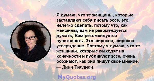 Я думаю, что те женщины, которые заставляют себя писать эссе, это нелегко сделать, потому что, как женщины, вам не рекомендуется думать; Вам рекомендуется чувствовать. Это широкое, широкое утверждение. Поэтому я думаю,