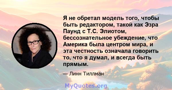 Я не обретал модель того, чтобы быть редактором, такой как Эзра Паунд с Т.С. Элиотом, бессознательное убеждение, что Америка была центром мира, и эта честность означала говорить то, что я думал, и всегда быть прямым.