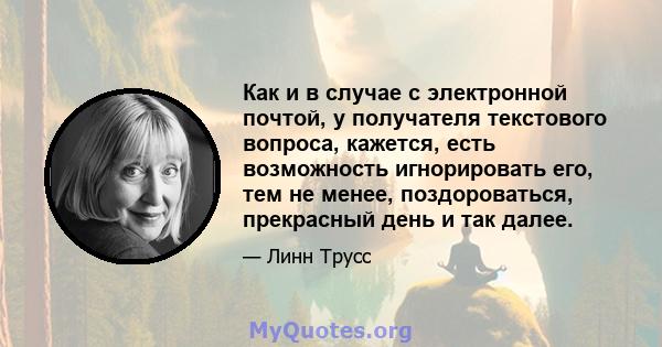 Как и в случае с электронной почтой, у получателя текстового вопроса, кажется, есть возможность игнорировать его, тем не менее, поздороваться, прекрасный день и так далее.