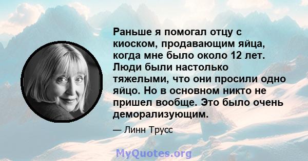 Раньше я помогал отцу с киоском, продавающим яйца, когда мне было около 12 лет. Люди были настолько тяжелыми, что они просили одно яйцо. Но в основном никто не пришел вообще. Это было очень деморализующим.