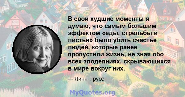 В свои худшие моменты я думаю, что самым большим эффектом «еды, стрельбы и листья» было убить счастье людей, которые ранее пропустили жизнь, не зная обо всех злодеяниях, скрывающихся в мире вокруг них.