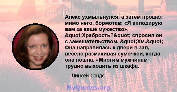 Алекс ухмыльнулся, а затем прошел мимо него, бормотав: «Я аплодирую вам за ваше мужество». "Храбрость?" спросил он с замешательством. "Хм." Она направилась к двери в зал, весело размахивая сумочкой,