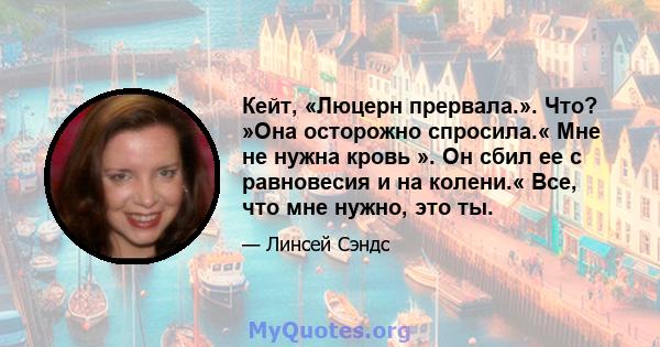 Кейт, «Люцерн прервала.». Что? »Она осторожно спросила.« Мне не нужна кровь ». Он сбил ее с равновесия и на колени.« Все, что мне нужно, это ты.