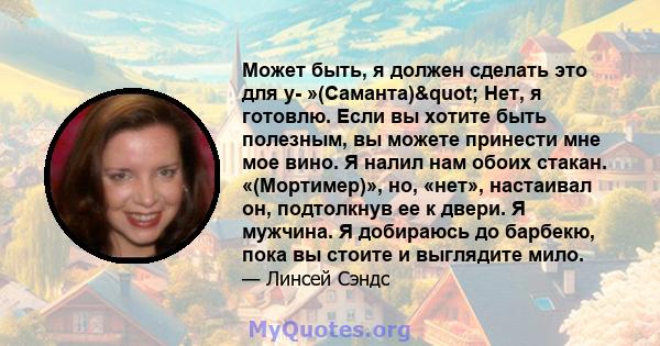 Может быть, я должен сделать это для y- »(Саманта)" Нет, я готовлю. Если вы хотите быть полезным, вы можете принести мне мое вино. Я налил нам обоих стакан. «(Мортимер)», но, «нет», настаивал он, подтолкнув ее к