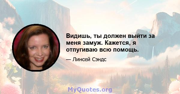 Видишь, ты должен выйти за меня замуж. Кажется, я отпугиваю всю помощь.