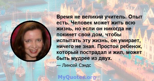 Время не великий учитель. Опыт есть. Человек может жить всю жизнь, но если он никогда не покинет свой дом, чтобы испытать эту жизнь, он умирает, ничего не зная. Простой ребенок, который пострадал и жил, может быть