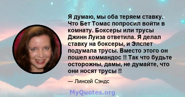 Я думаю, мы оба теряем ставку. Что Бет Томас попросил войти в комнату. Боксеры или трусы Джинн Луиза ответила. Я делал ставку на боксеры, и Элспет подумала трусы. Вместо этого он пошел коммандос !! Так что будьте