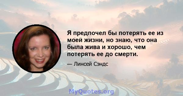 Я предпочел бы потерять ее из моей жизни, но знаю, что она была жива и хорошо, чем потерять ее до смерти.