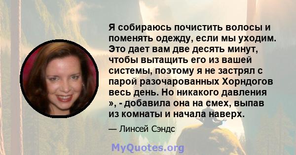 Я собираюсь почистить волосы и поменять одежду, если мы уходим. Это дает вам две десять минут, чтобы вытащить его из вашей системы, поэтому я не застрял с парой разочарованных Хорндогов весь день. Но никакого давления