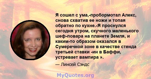 Я сошел с ума,-пробормотал Алекс, снова схватив ее ножи и топая обратно по кухне.-Я проснулся сегодня утром, скучного маленького шеф-повара на планете Земля, и каким-то образом оказался в Сумеречной зоне в качестве