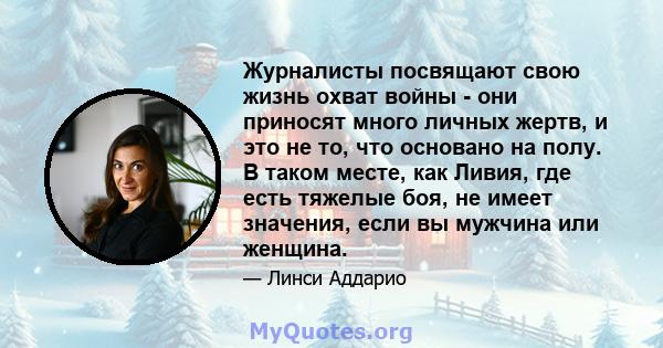 Журналисты посвящают свою жизнь охват войны - они приносят много личных жертв, и это не то, что основано на полу. В таком месте, как Ливия, где есть тяжелые боя, не имеет значения, если вы мужчина или женщина.