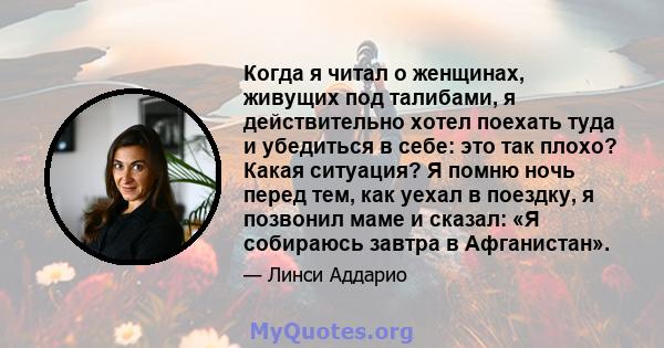 Когда я читал о женщинах, живущих под талибами, я действительно хотел поехать туда и убедиться в себе: это так плохо? Какая ситуация? Я помню ночь перед тем, как уехал в поездку, я позвонил маме и сказал: «Я собираюсь