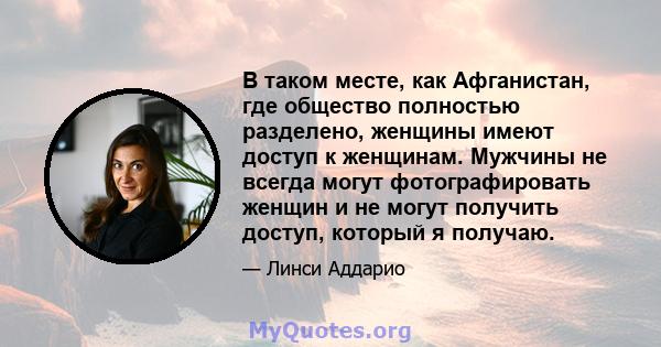 В таком месте, как Афганистан, где общество полностью разделено, женщины имеют доступ к женщинам. Мужчины не всегда могут фотографировать женщин и не могут получить доступ, который я получаю.