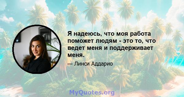 Я надеюсь, что моя работа поможет людям - это то, что ведет меня и поддерживает меня.